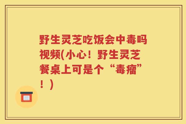 野生灵芝吃饭会中毒吗视频(小心！野生灵芝餐桌上可是个“毒瘤”！)