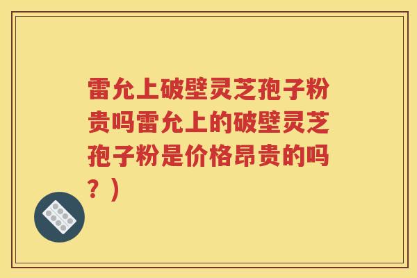 雷允上破壁灵芝孢子粉贵吗雷允上的破壁灵芝孢子粉是价格昂贵的吗？)