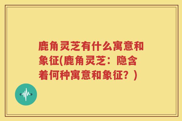 鹿角灵芝有什么寓意和象征(鹿角灵芝：隐含着何种寓意和象征？)