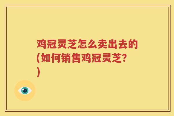 鸡冠灵芝怎么卖出去的(如何销售鸡冠灵芝？)
