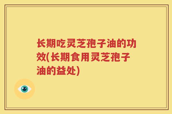 长期吃灵芝孢子油的功效(长期食用灵芝孢子油的益处)