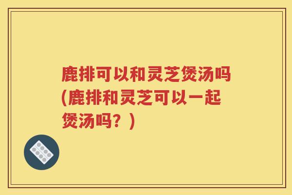 鹿排可以和灵芝煲汤吗(鹿排和灵芝可以一起煲汤吗？)