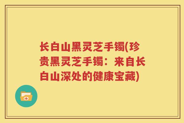长白山黑灵芝手镯(珍贵黑灵芝手镯：来自长白山深处的健康宝藏)