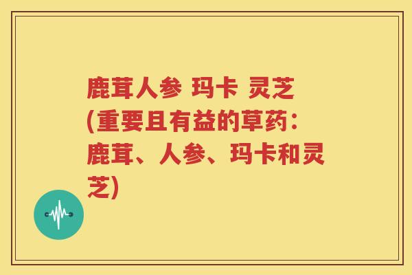 鹿茸人参 玛卡 灵芝(重要且有益的草药：鹿茸、人参、玛卡和灵芝)