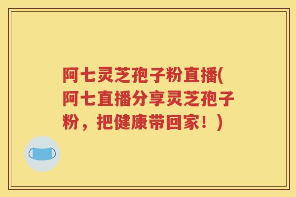 阿七灵芝孢子粉直播(阿七直播分享灵芝孢子粉，把健康带回家！)