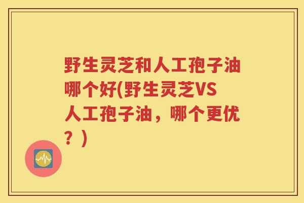 野生灵芝和人工孢子油哪个好(野生灵芝VS人工孢子油，哪个更优？)