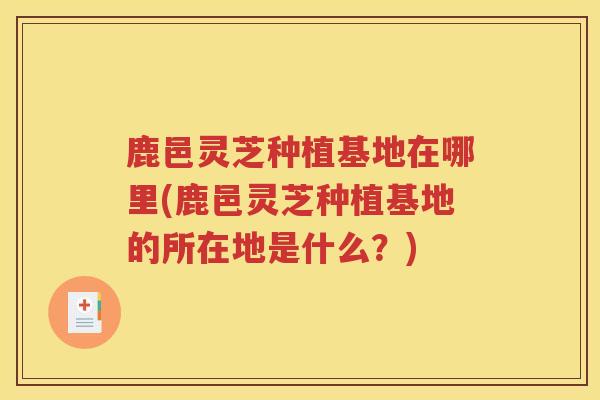 鹿邑灵芝种植基地在哪里(鹿邑灵芝种植基地的所在地是什么？)