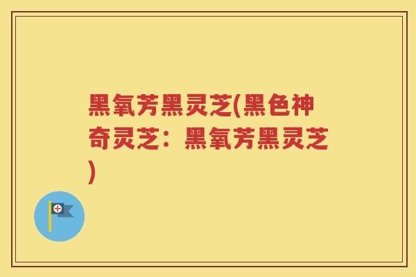 黑氧芳黑灵芝(黑色神奇灵芝：黑氧芳黑灵芝)