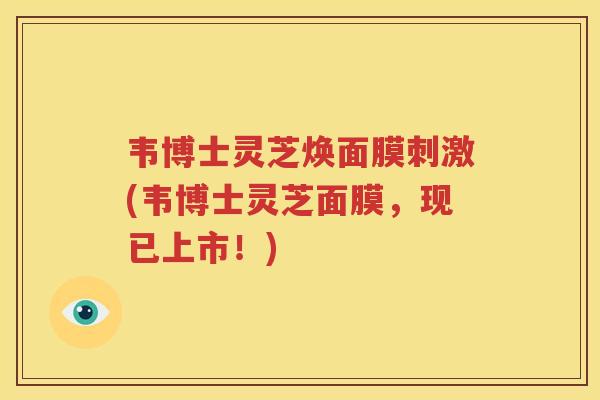 韦博士灵芝焕面膜刺激(韦博士灵芝面膜，现已上市！)