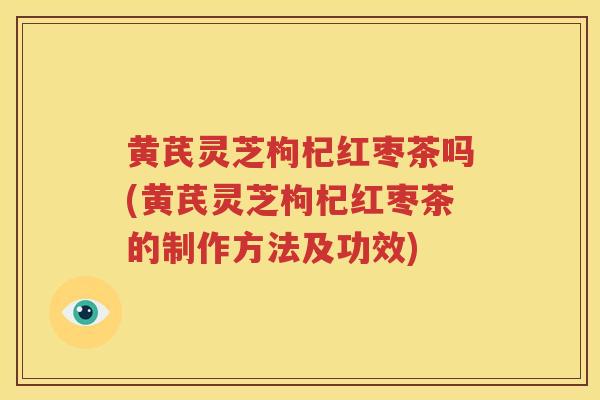 黄芪灵芝枸杞红枣茶吗(黄芪灵芝枸杞红枣茶的制作方法及功效)