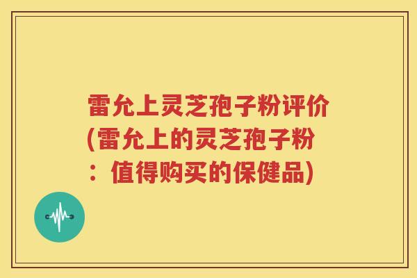 雷允上灵芝孢子粉评价(雷允上的灵芝孢子粉：值得购买的保健品)