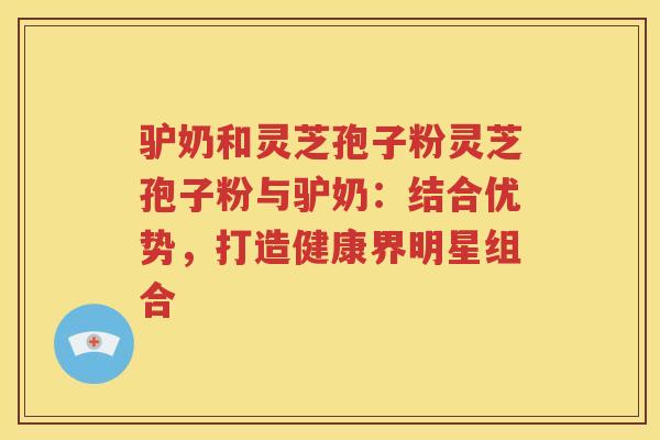 驴奶和灵芝孢子粉灵芝孢子粉与驴奶：结合优势，打造健康界明星组合