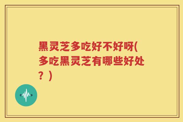 黑灵芝多吃好不好呀(多吃黑灵芝有哪些好处？)
