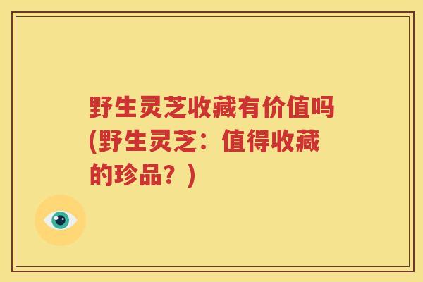 野生灵芝收藏有价值吗(野生灵芝：值得收藏的珍品？)