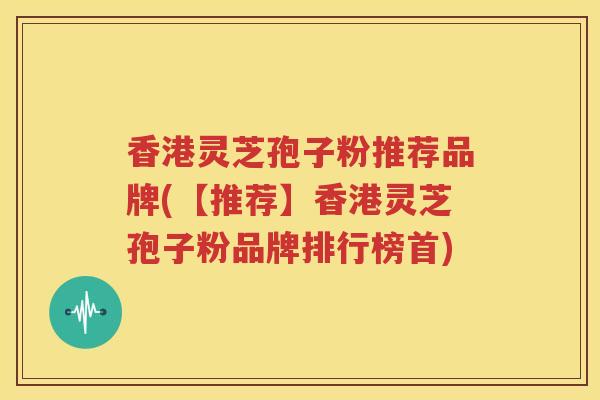 香港灵芝孢子粉推荐品牌(【推荐】香港灵芝孢子粉品牌排行榜首)