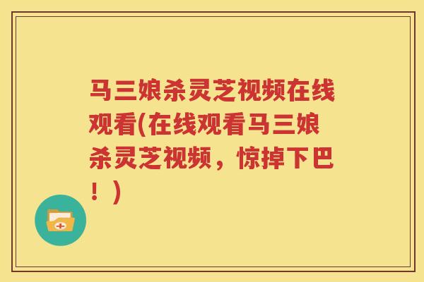 马三娘杀灵芝视频在线观看(在线观看马三娘杀灵芝视频，惊掉下巴！)