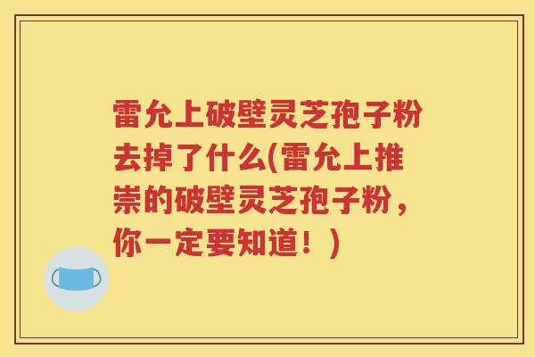 雷允上破壁灵芝孢子粉去掉了什么(雷允上推崇的破壁灵芝孢子粉，你一定要知道！)