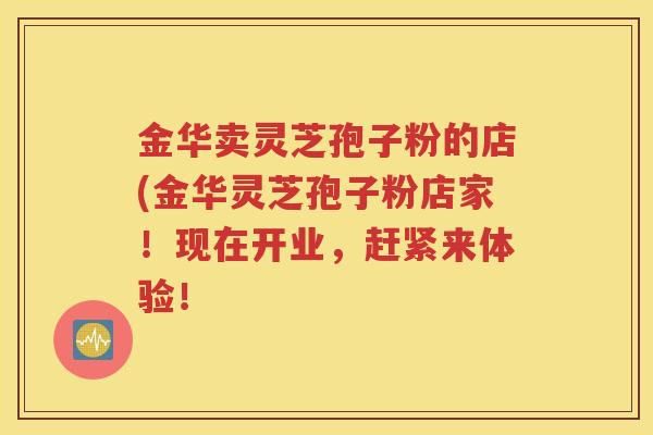 金华卖灵芝孢子粉的店(金华灵芝孢子粉店家！现在开业，赶紧来体验！