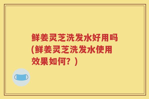 鲜姜灵芝洗发水好用吗(鲜姜灵芝洗发水使用效果如何？)