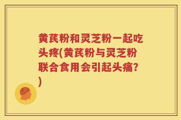 黄芪粉和灵芝粉一起吃头疼(黄芪粉与灵芝粉联合食用会引起头痛？)