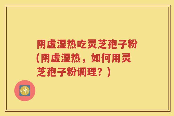 阴虚湿热吃灵芝孢子粉(阴虚湿热，如何用灵芝孢子粉调理？)