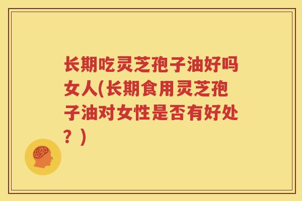 长期吃灵芝孢子油好吗女人(长期食用灵芝孢子油对女性是否有好处？)