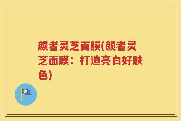 颜者灵芝面膜(颜者灵芝面膜：打造亮白好肤色)