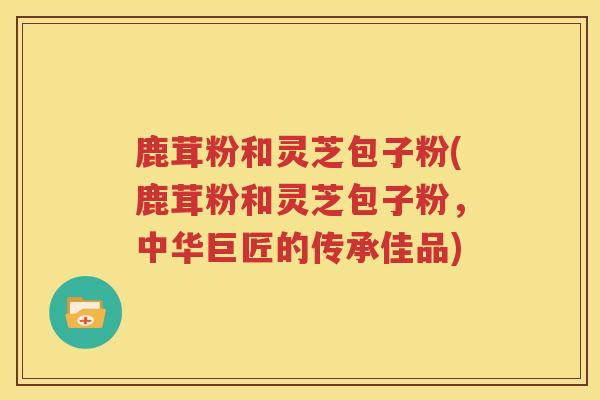 鹿茸粉和灵芝包子粉(鹿茸粉和灵芝包子粉，中华巨匠的传承佳品)