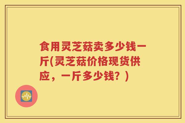 食用灵芝菇卖多少钱一斤(灵芝菇价格现货供应，一斤多少钱？)