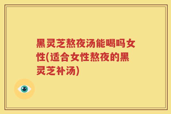 黑灵芝熬夜汤能喝吗女性(适合女性熬夜的黑灵芝补汤)