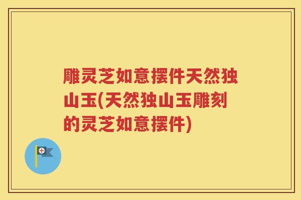 雕灵芝如意摆件天然独山玉(天然独山玉雕刻的灵芝如意摆件)