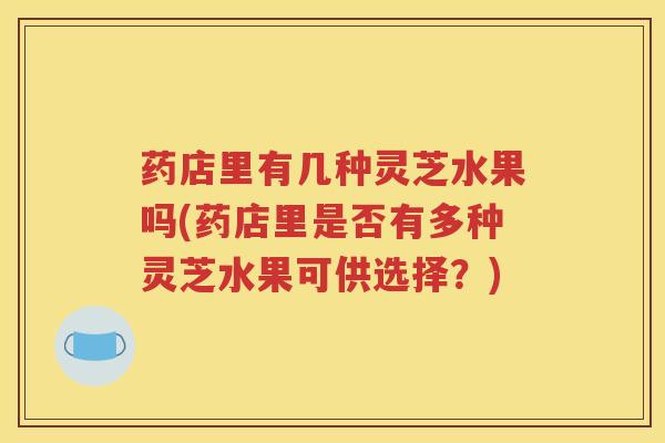 药店里有几种灵芝水果吗(药店里是否有多种灵芝水果可供选择？)