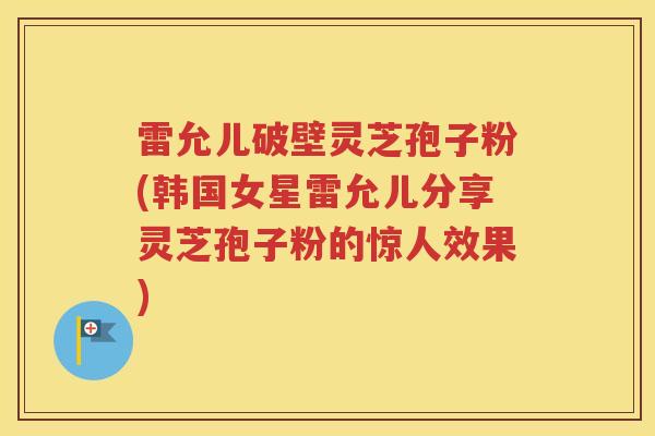 雷允儿破壁灵芝孢子粉(韩国女星雷允儿分享灵芝孢子粉的惊人效果)