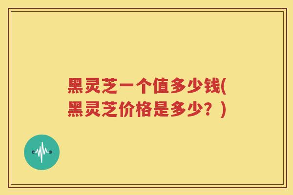 黑灵芝一个值多少钱(黑灵芝价格是多少？)