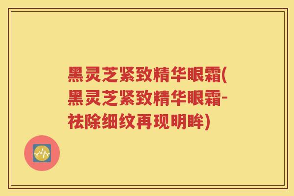 黑灵芝紧致精华眼霜(黑灵芝紧致精华眼霜-祛除细纹再现明眸)