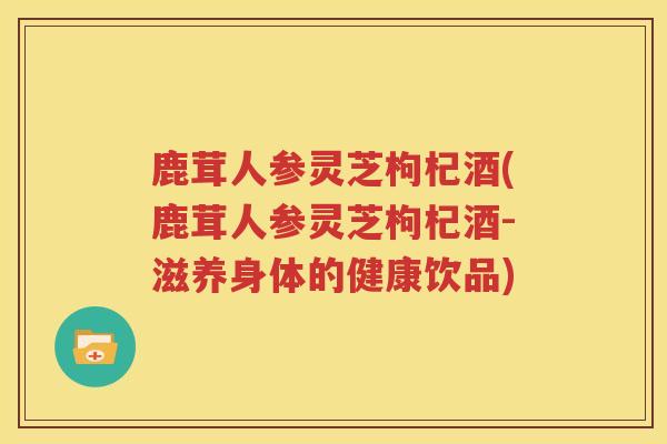 鹿茸人参灵芝枸杞酒(鹿茸人参灵芝枸杞酒-滋养身体的健康饮品)