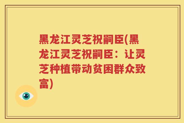 黑龙江灵芝祝嗣臣(黑龙江灵芝祝嗣臣：让灵芝种植带动贫困群众致富)