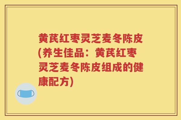 黄芪红枣灵芝麦冬陈皮(养生佳品：黄芪红枣灵芝麦冬陈皮组成的健康配方)