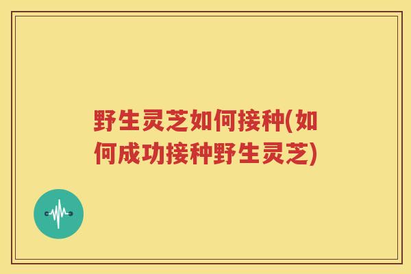 野生灵芝如何接种(如何成功接种野生灵芝)