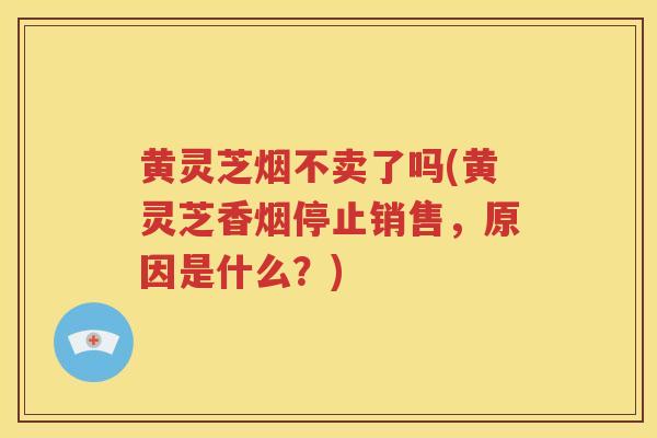 黄灵芝烟不卖了吗(黄灵芝香烟停止销售，原因是什么？)