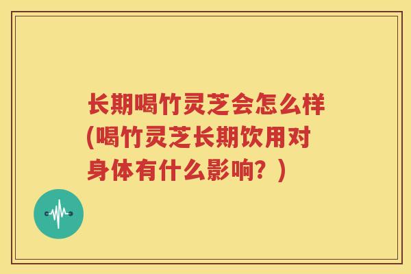 长期喝竹灵芝会怎么样(喝竹灵芝长期饮用对身体有什么影响？)