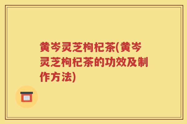 黄岑灵芝枸杞茶(黄岑灵芝枸杞茶的功效及制作方法)
