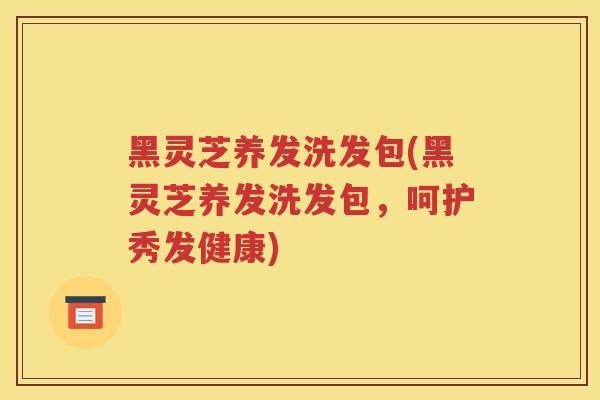 黑灵芝养发洗发包(黑灵芝养发洗发包，呵护秀发健康)