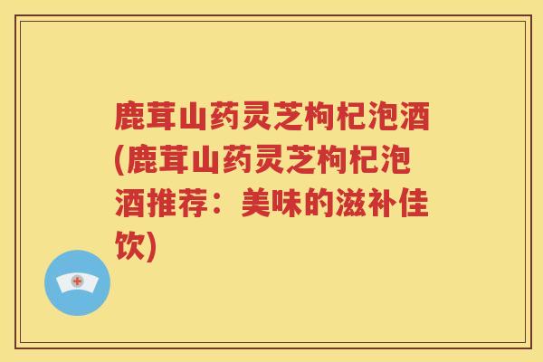 鹿茸山药灵芝枸杞泡酒(鹿茸山药灵芝枸杞泡酒推荐：美味的滋补佳饮)