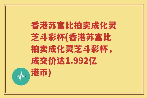 香港苏富比拍卖成化灵芝斗彩杯(香港苏富比拍卖成化灵芝斗彩杯，成交价达1.992亿港币)