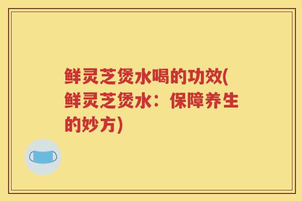 鲜灵芝煲水喝的功效(鲜灵芝煲水：保障养生的妙方)