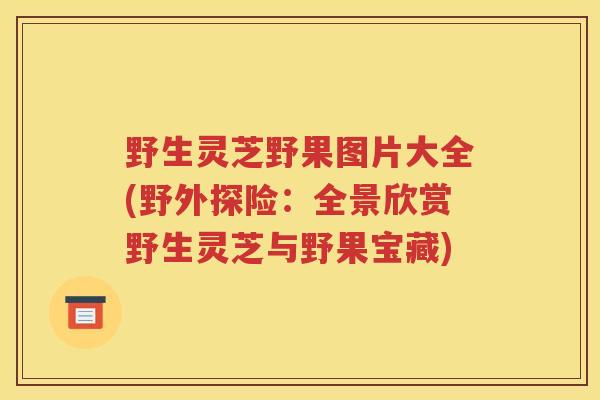野生灵芝野果图片大全(野外探险：全景欣赏野生灵芝与野果宝藏)
