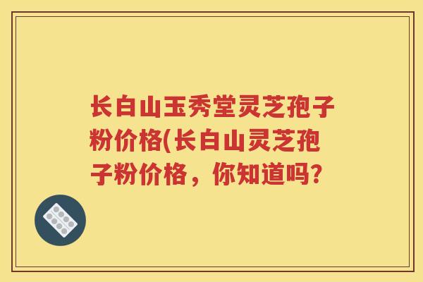 长白山玉秀堂灵芝孢子粉价格(长白山灵芝孢子粉价格，你知道吗？