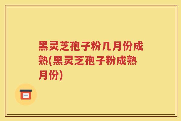 黑灵芝孢子粉几月份成熟(黑灵芝孢子粉成熟月份)