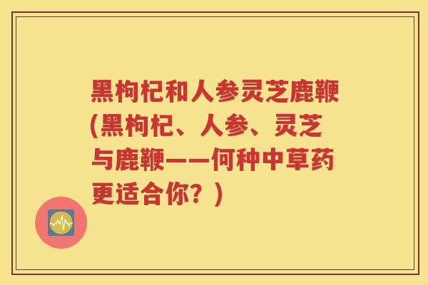 黑枸杞和人参灵芝鹿鞭(黑枸杞、人参、灵芝与鹿鞭——何种中草药更适合你？)